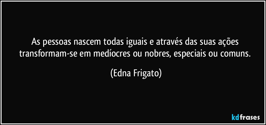 As pessoas nascem todas iguais e através das suas ações transformam-se em medíocres ou nobres, especiais ou comuns. (Edna Frigato)