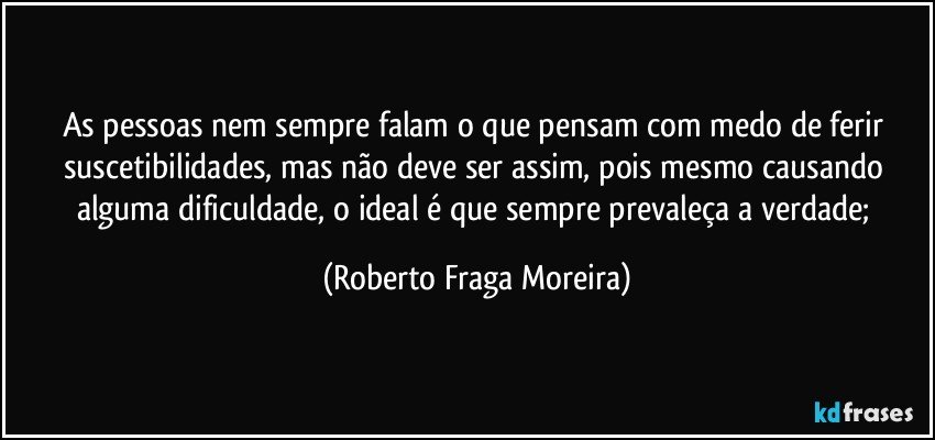 As pessoas  nem sempre falam o que pensam com medo de ferir suscetibilidades, mas não deve ser assim, pois mesmo causando alguma dificuldade, o ideal é que sempre prevaleça a verdade; (Roberto Fraga Moreira)