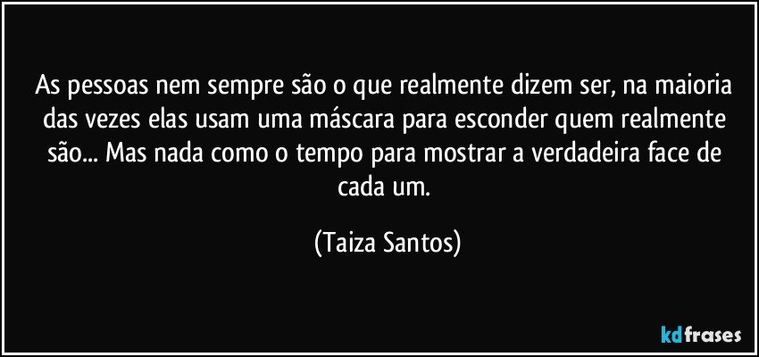 As pessoas nem sempre são o que realmente dizem ser, na maioria das vezes elas usam uma máscara para esconder quem realmente são... Mas nada como o tempo para mostrar a verdadeira face de cada um. (Taiza Santos)