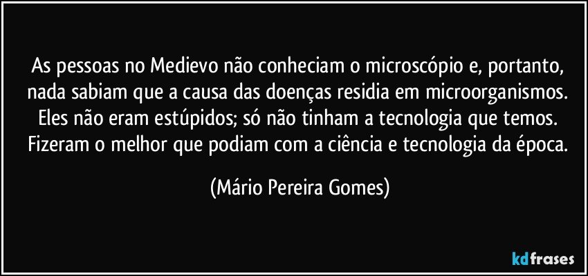 As pessoas no Medievo não conheciam o microscópio e, portanto, nada sabiam que a causa das doenças residia em microorganismos. Eles não eram estúpidos; só não tinham a tecnologia que temos. Fizeram o melhor que podiam com a ciência e tecnologia da época. (Mário Pereira Gomes)