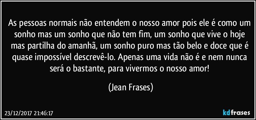 As pessoas normais não entendem o nosso amor pois ele é como um sonho mas um sonho que não tem fim, um sonho que vive o hoje mas partilha do amanhã, um sonho puro mas tão belo e doce que é quase impossível descrevê-lo. Apenas uma vida não é e nem nunca será o bastante, para vivermos o nosso amor! (Jean Frases)