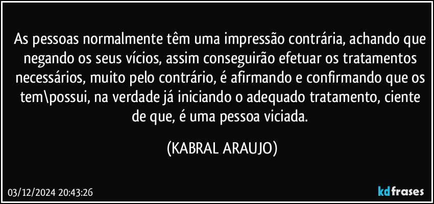 As pessoas normalmente têm uma impressão contrária, achando que negando os seus vícios, assim conseguirão efetuar os tratamentos necessários, muito pelo contrário, é afirmando e confirmando que os tem\possui, na verdade já iniciando o adequado tratamento, ciente de que, é uma pessoa viciada. (KABRAL ARAUJO)