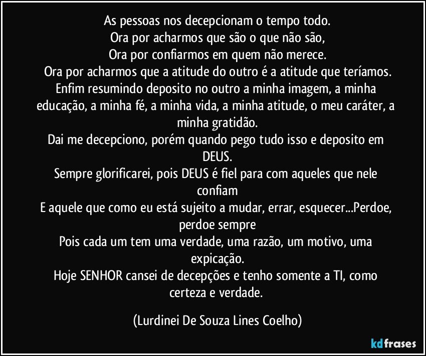 As pessoas nos decepcionam o tempo todo.
Ora por acharmos que são o que não são,
Ora por confiarmos em quem não merece.
Ora por acharmos que a atitude do outro é a atitude que teríamos.
Enfim resumindo deposito no outro a minha imagem, a minha educação, a minha fé, a minha vida, a minha atitude, o meu caráter, a minha gratidão.
Dai me decepciono, porém quando pego tudo isso e deposito em DEUS.
Sempre glorificarei, pois DEUS é fiel para com aqueles que nele confiam
E aquele que como eu está sujeito a mudar, errar, esquecer...Perdoe, perdoe sempre
Pois cada um tem uma verdade, uma razão, um motivo, uma expicação.
Hoje SENHOR cansei de decepções e tenho somente a TI, como certeza e verdade. (Lurdinei De Souza Lines Coelho)