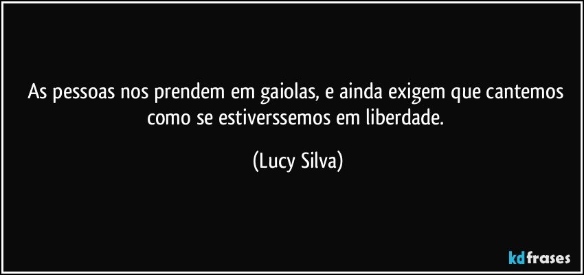 As pessoas nos prendem em gaiolas, e ainda exigem que cantemos como se estiverssemos em liberdade. (Lucy Silva)