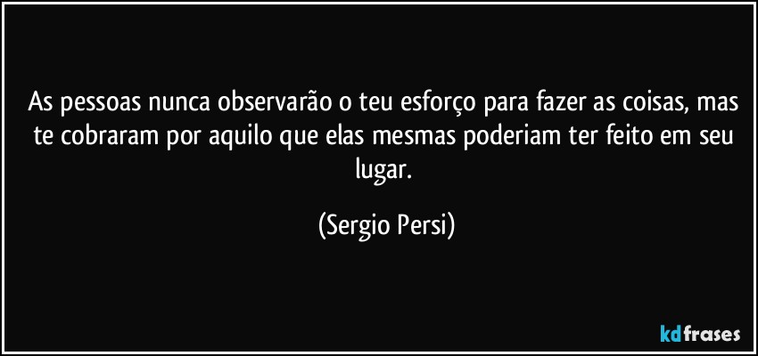 As pessoas nunca observarão o teu esforço para fazer as coisas, mas te cobraram por aquilo que elas mesmas poderiam ter feito em seu lugar. (Sergio Persi)