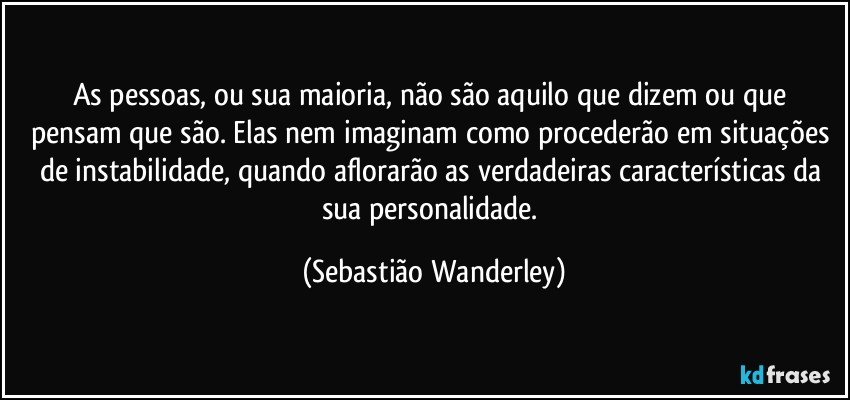 As pessoas, ou sua maioria, não são aquilo que dizem ou que pensam que são. Elas nem imaginam como procederão em situações de instabilidade, quando aflorarão as verdadeiras características da sua personalidade. (Sebastião Wanderley)