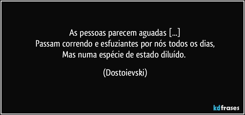 As pessoas parecem aguadas [...]
Passam correndo e esfuziantes por nós todos os dias,
Mas numa espécie de estado diluído. (Dostoievski)