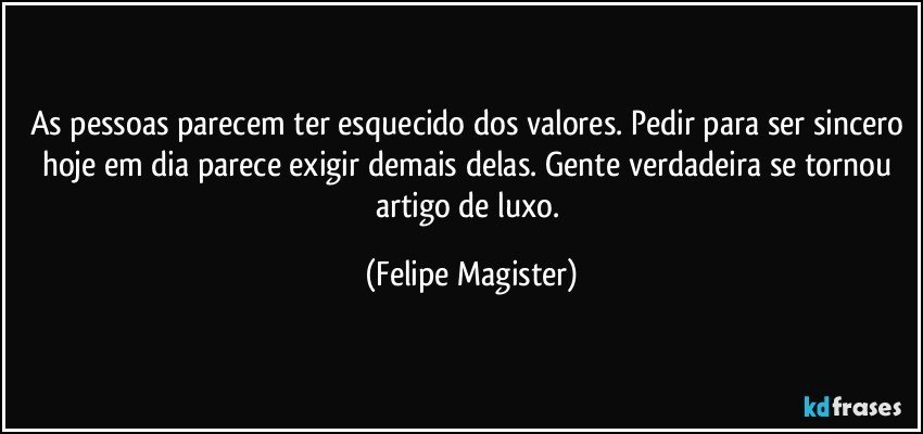 As pessoas parecem ter esquecido dos valores. Pedir para ser sincero hoje em dia parece exigir demais delas. Gente verdadeira se tornou artigo de luxo. (Felipe Magister)