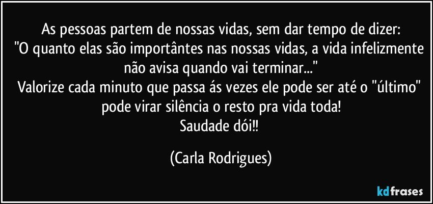 As pessoas partem de nossas vidas, sem dar tempo de dizer:
"O quanto elas são importântes nas nossas vidas, a vida infelizmente não avisa quando vai terminar..."
Valorize cada minuto que passa ás vezes ele pode ser até o "último" pode virar silência o resto pra vida toda!
Saudade dói!! (Carla Rodrigues)