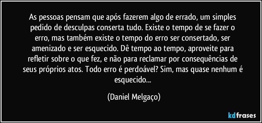 As pessoas pensam que após fazerem algo de errado, um simples pedido de desculpas conserta tudo. Existe o tempo de se fazer o erro, mas também existe o tempo do erro ser consertado, ser amenizado e ser esquecido. Dê tempo ao tempo, aproveite para refletir sobre o que fez, e não para reclamar por consequências de seus próprios atos. Todo erro é perdoável? Sim, mas quase nenhum é esquecido... (Daniel Melgaço)