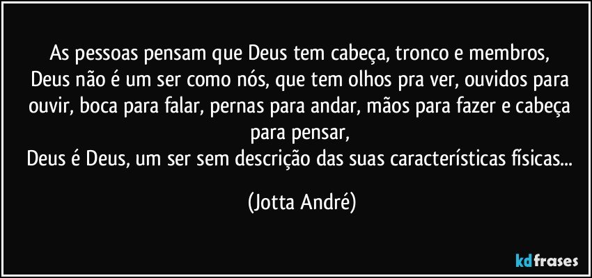 As pessoas pensam que Deus tem cabeça, tronco e membros, 
Deus não é um ser como nós, que tem olhos pra ver, ouvidos para ouvir, boca para falar, pernas para andar, mãos para fazer e cabeça para pensar, 
Deus é Deus, um ser sem descrição das suas características físicas... (Jotta André)