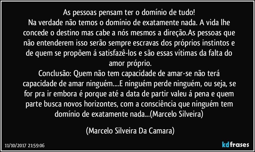 As pessoas pensam ter o domínio de tudo! 
Na verdade não temos o domínio de exatamente nada. A vida lhe concede o destino mas cabe a nós mesmos a direção.As pessoas que não entenderem isso serão sempre escravas dos próprios instintos e de quem se propõem á satisfazê-los e são essas vítimas da falta do amor próprio.
Conclusão: Quem não tem capacidade de amar-se não terá capacidade de amar ninguém...E ninguém perde ninguém, ou seja, se for pra ir embora é porque até a data de partir valeu á pena e quem parte busca novos horizontes, com a consciência que ninguém tem domínio de exatamente nada...(Marcelo Silveira) (Marcelo Silveira Da Camara)