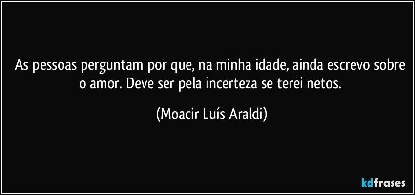 As pessoas perguntam por que, na minha idade, ainda escrevo sobre o amor. Deve ser pela incerteza se terei netos. (Moacir Luís Araldi)