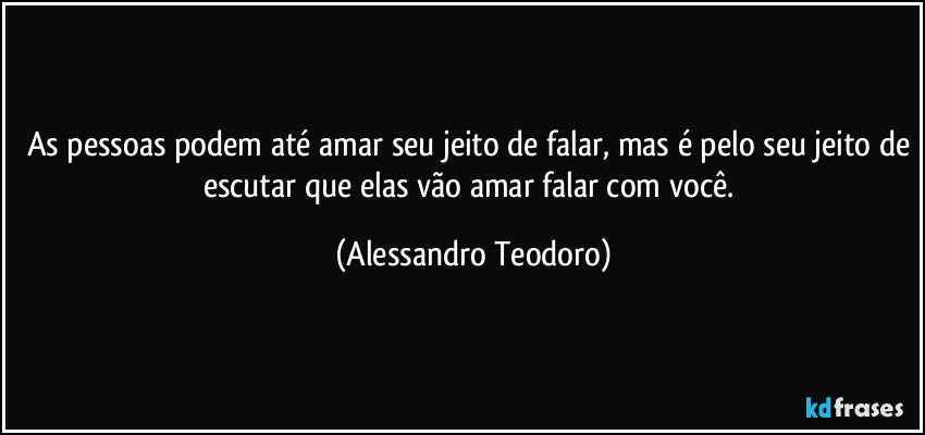 As pessoas podem até amar seu jeito de falar, mas é pelo seu jeito de escutar que elas vão amar falar com você. (Alessandro Teodoro)