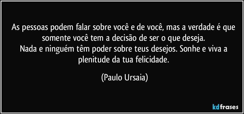 As pessoas podem falar sobre você e de você, mas a verdade é que somente você tem a decisão de ser o que deseja. 
Nada e ninguém têm poder sobre teus desejos. Sonhe e viva a plenitude da tua felicidade. (Paulo Ursaia)