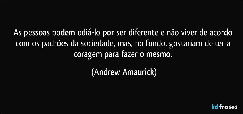 As pessoas podem odiá-lo por ser diferente e não viver de acordo com os padrões da sociedade, mas, no fundo, gostariam de ter a coragem para fazer o mesmo. (Andrew Amaurick)