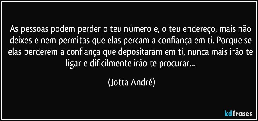 As pessoas podem perder o teu número e, o teu endereço, mais não deixes e nem permitas que elas percam a confiança em ti. Porque se elas perderem a confiança que depositaram em ti, nunca mais irão te ligar e dificilmente irão te procurar... (Jotta André)