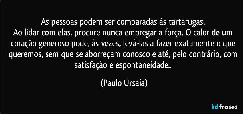 As pessoas podem ser comparadas às tartarugas. 
Ao lidar com elas, procure nunca empregar a força. O calor de um coração generoso pode, às vezes, levá-las a fazer exatamente o que queremos, sem que se aborreçam conosco e até, pelo contrário, com satisfação e espontaneidade.. (Paulo Ursaia)