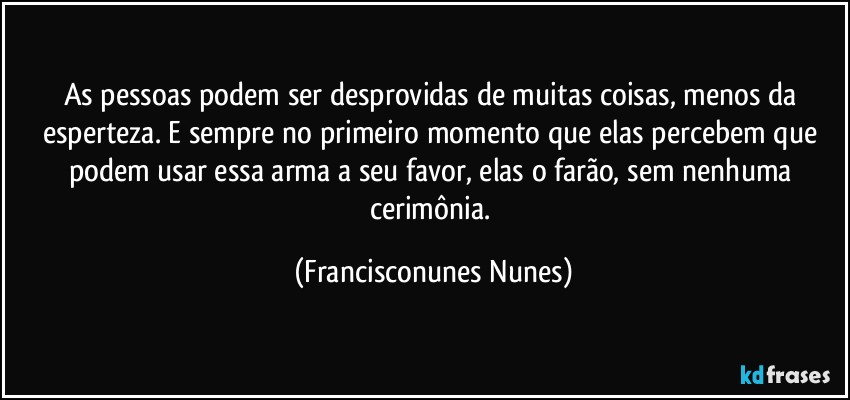 As pessoas podem ser desprovidas de muitas coisas, menos da esperteza. E sempre no primeiro momento que elas percebem que podem usar essa arma a seu favor, elas o farão, sem nenhuma cerimônia. (Francisconunes Nunes)