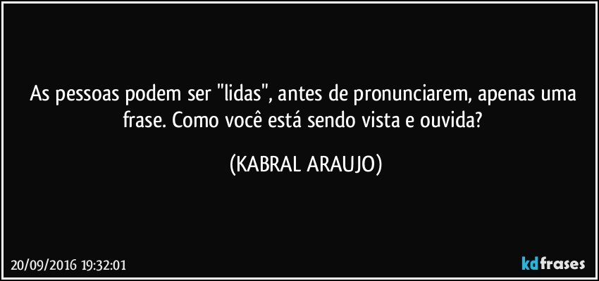 As pessoas podem ser "lidas", antes de pronunciarem, apenas uma frase. Como você está sendo vista e ouvida? (KABRAL ARAUJO)