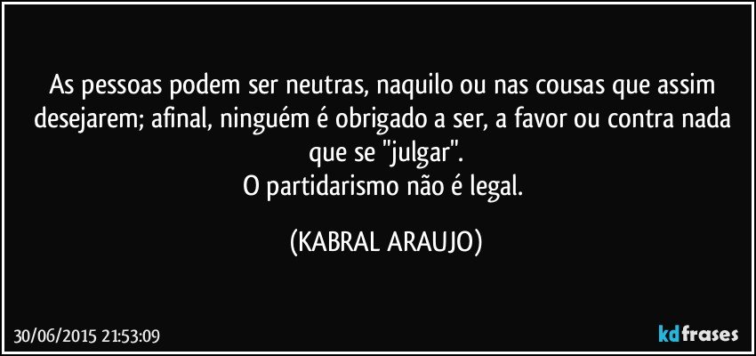 As pessoas podem ser neutras, naquilo ou nas cousas que assim desejarem; afinal, ninguém é obrigado a ser, a favor ou contra nada que se "julgar".
O partidarismo não é legal. (KABRAL ARAUJO)