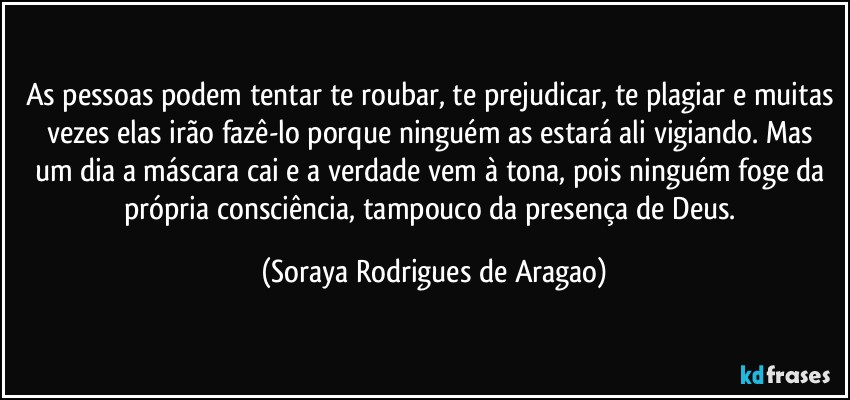 As pessoas podem tentar te roubar, te prejudicar, te plagiar e muitas vezes elas irão fazê-lo porque ninguém as estará ali vigiando. Mas um dia a máscara cai e a verdade vem à tona, pois ninguém foge da própria consciência, tampouco da presença de Deus. (Soraya Rodrigues de Aragao)