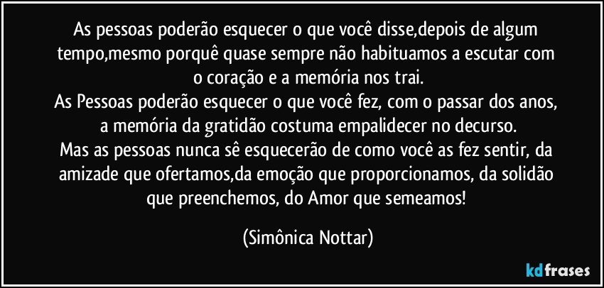 As pessoas poderão esquecer o que você disse,depois de algum tempo,mesmo porquê quase sempre não habituamos a escutar com o coração e a memória nos trai.
As Pessoas poderão esquecer o que você fez, com o passar dos anos, a memória da gratidão costuma empalidecer no decurso.
Mas as pessoas nunca sê esquecerão de como você as fez sentir, da amizade que ofertamos,da emoção que proporcionamos, da solidão que preenchemos, do Amor que semeamos! (Simônica Nottar)