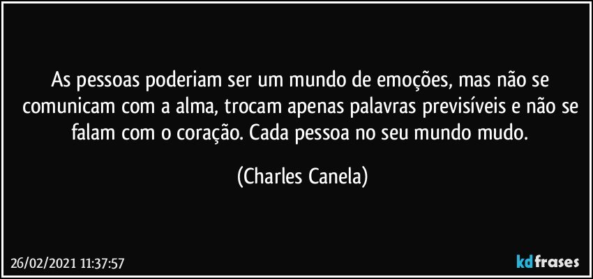 As pessoas poderiam ser um mundo de emoções, mas não se comunicam com a alma, trocam apenas palavras previsíveis e não se falam com o coração. Cada pessoa no seu mundo mudo. (Charles Canela)