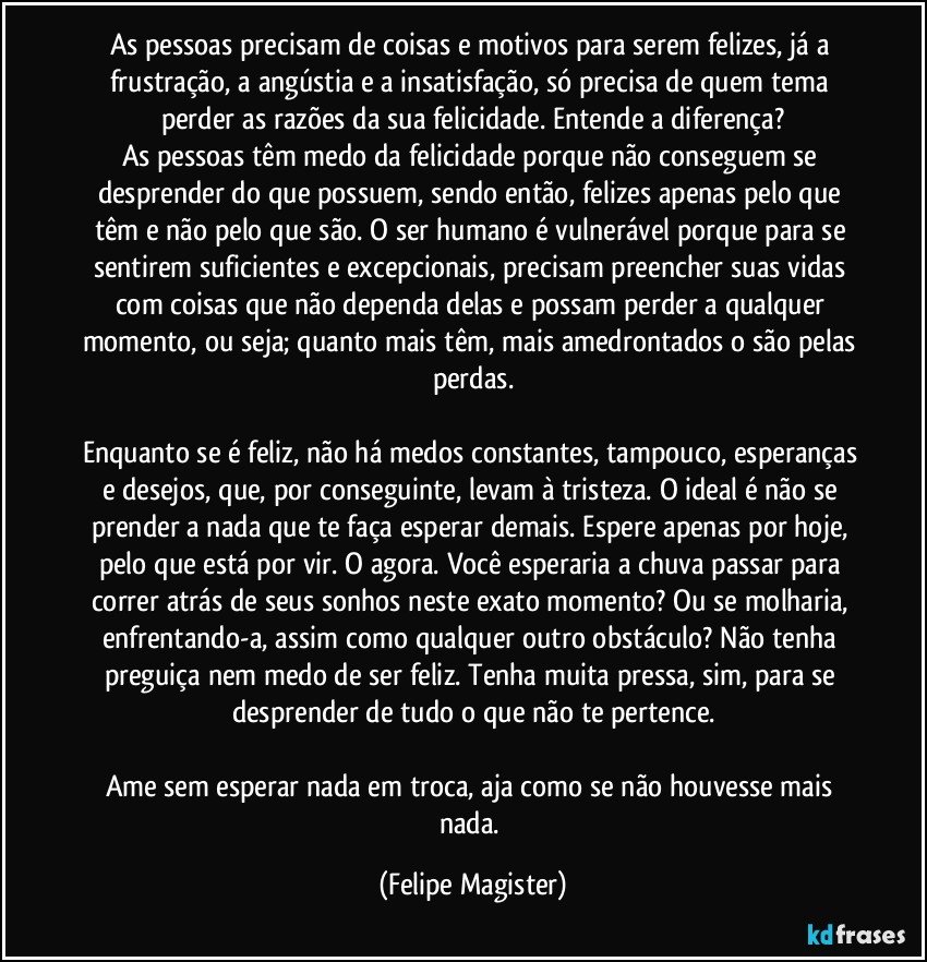 As pessoas precisam de coisas e motivos para serem felizes, já a frustração, a angústia e a insatisfação, só precisa de quem tema perder as razões da sua felicidade. Entende a diferença?
As pessoas têm medo da felicidade porque não conseguem se desprender do que possuem, sendo então, felizes apenas pelo que têm e não pelo que são. O ser humano é vulnerável porque para se sentirem suficientes e excepcionais, precisam preencher suas vidas com coisas que não dependa delas e possam perder a qualquer momento, ou seja; quanto mais têm, mais amedrontados o são pelas perdas.

Enquanto se é feliz, não há medos constantes, tampouco, esperanças e desejos, que, por conseguinte, levam à tristeza. O ideal é não se prender a nada que te faça esperar demais. Espere apenas por hoje, pelo que está por vir. O agora. Você esperaria a chuva passar para correr atrás de seus sonhos neste exato momento? Ou se molharia, enfrentando-a, assim como qualquer outro obstáculo? Não tenha preguiça nem medo de ser feliz. Tenha muita pressa, sim, para se desprender de tudo o que não te pertence.

Ame sem esperar nada em troca, aja como se não houvesse mais nada. (Felipe Magister)