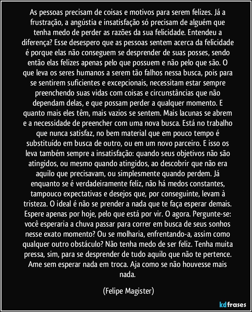 As pessoas precisam de coisas e motivos para serem felizes. Já a frustração, a angústia e insatisfação só precisam de alguém que tenha medo de perder as razões da sua felicidade. Entendeu a diferença? Esse desespero que as pessoas sentem acerca da felicidade é porque elas não conseguem se desprender de suas posses, sendo então elas felizes apenas pelo que possuem e não pelo que são. O que leva os seres humanos a serem tão falhos nessa busca, pois para se sentirem suficientes e excepcionais, necessitam estar sempre preenchendo suas vidas com coisas e circunstâncias que não dependam delas, e que possam perder a qualquer momento. E quanto mais eles têm, mais vazios se sentem. Mais lacunas se abrem e a necessidade de preencher com uma nova busca. Está no trabalho que nunca satisfaz, no bem material que em pouco tempo é substituído em busca de outro, ou em um novo parceiro. E isso os leva também sempre a insatisfação: quando seus objetivos não são atingidos, ou mesmo quando atingidos, ao descobrir que não era aquilo que precisavam, ou simplesmente quando perdem. Já enquanto se é verdadeiramente feliz, não há medos constantes, tampouco expectativas e desejos que, por conseguinte, levam à tristeza. O ideal é não se prender a nada que te faça esperar demais. Espere apenas por hoje, pelo que está por vir. O agora. Pergunte-se: você esperaria a chuva passar para correr em busca de seus sonhos nesse exato momento? Ou se molharia, enfrentando-a, assim como qualquer outro obstáculo? Não tenha medo de ser feliz. Tenha muita pressa, sim, para se desprender de tudo aquilo que não te pertence. Ame sem esperar nada em troca. Aja como se não houvesse mais nada. (Felipe Magister)