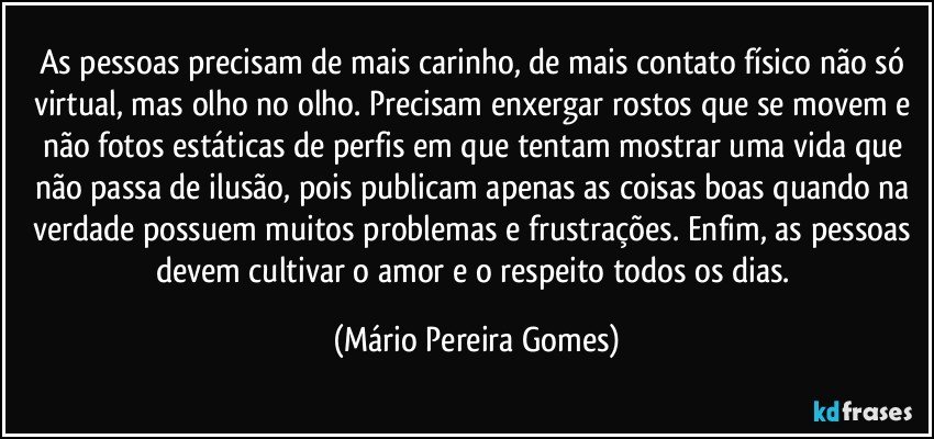 As pessoas precisam de mais carinho, de mais contato físico não só virtual, mas olho no olho. Precisam enxergar rostos que se movem e não fotos estáticas de perfis em que tentam mostrar uma vida que não passa de ilusão, pois publicam apenas as coisas boas quando na verdade possuem muitos problemas e frustrações. Enfim, as pessoas devem cultivar o amor e o respeito todos os dias. (Mário Pereira Gomes)