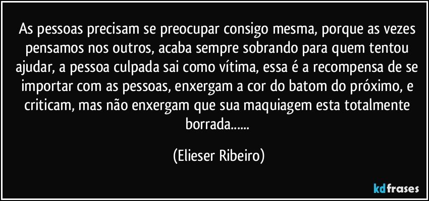 As pessoas precisam se preocupar consigo mesma, porque as vezes pensamos nos outros, acaba sempre sobrando para quem tentou ajudar, a pessoa culpada sai como vítima, essa é a recompensa de se importar com as pessoas, enxergam a cor do batom do próximo, e criticam, mas não enxergam que sua maquiagem esta totalmente borrada... (Elieser Ribeiro)