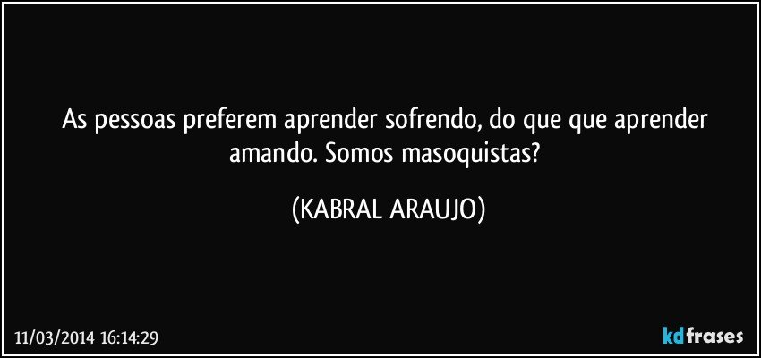 As pessoas preferem aprender sofrendo, do que que aprender amando.  Somos masoquistas? (KABRAL ARAUJO)