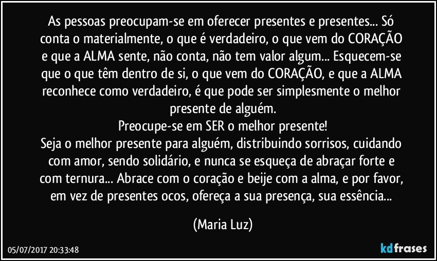 As pessoas  preocupam-se em oferecer presentes e presentes... Só conta o materialmente, o que é verdadeiro, o que vem do CORAÇÃO e que a ALMA sente, não conta, não tem valor algum... Esquecem-se que o que têm dentro de si, o que vem do CORAÇÃO, e que a ALMA reconhece como verdadeiro, é que pode ser simplesmente o melhor presente de alguém.
Preocupe-se em SER o melhor presente!
Seja o melhor presente para alguém, distribuindo sorrisos, cuidando com amor, sendo solidário, e nunca se esqueça de abraçar forte e  com ternura... Abrace com o coração e beije com a alma, e por favor, em vez de presentes ocos, ofereça a sua presença, sua essência... (Maria Luz)