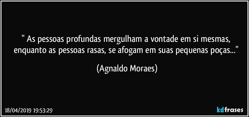" As pessoas profundas mergulham a vontade em si mesmas, enquanto as pessoas rasas, se afogam em suas pequenas poças..." (Agnaldo Moraes)