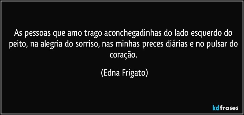 As pessoas que amo trago aconchegadinhas do lado esquerdo do peito, na alegria do sorriso, nas minhas preces diárias e no pulsar do coração. (Edna Frigato)