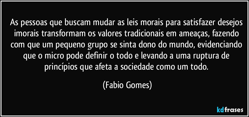 As pessoas que buscam mudar as leis morais para satisfazer desejos imorais transformam os valores tradicionais em ameaças, fazendo com que um pequeno grupo se sinta dono do mundo, evidenciando que o micro pode definir o todo e levando a uma ruptura de princípios que afeta a sociedade como um todo. (Fabio Gomes)