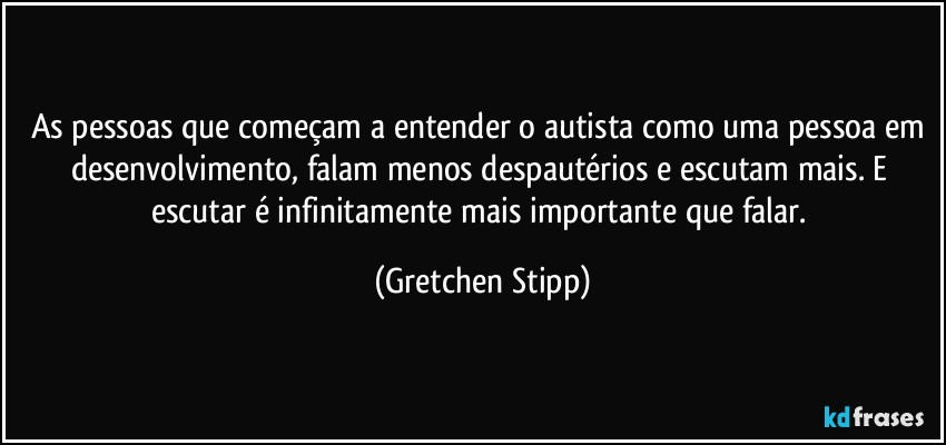 As pessoas que começam a entender o autista como uma pessoa em desenvolvimento,  falam menos despautérios e escutam mais. E escutar é infinitamente mais importante que falar. (Gretchen Stipp)