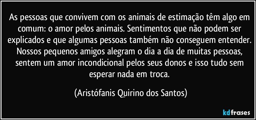 As pessoas que convivem com os animais de estimação têm algo em comum: o amor pelos animais. Sentimentos que não podem ser explicados e que algumas pessoas também não conseguem entender. Nossos pequenos amigos alegram o dia a dia de muitas pessoas, sentem um amor incondicional pelos seus donos e isso tudo sem esperar nada em troca. (Aristófanis Quirino dos Santos)