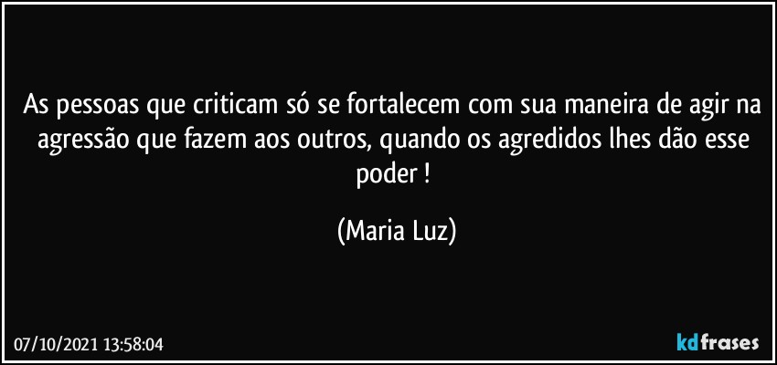 As pessoas que criticam só se fortalecem com sua maneira de agir na agressão que fazem aos outros, quando os agredidos lhes dão esse poder ! (Maria Luz)