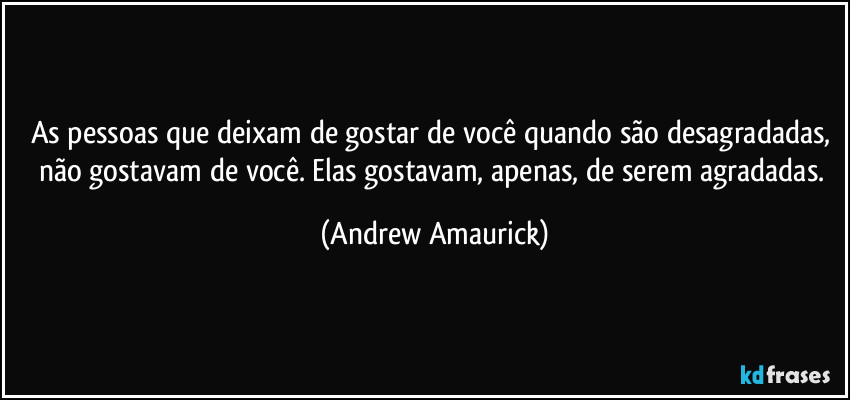 As pessoas que deixam de gostar de você quando são desagradadas, não gostavam de você. Elas gostavam, apenas, de serem agradadas. (Andrew Amaurick)