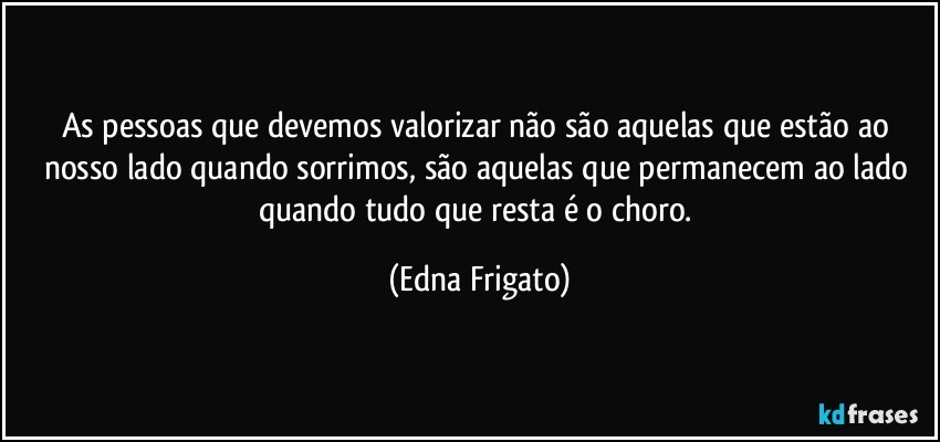 As pessoas que devemos valorizar não são aquelas que estão ao nosso lado quando sorrimos, são aquelas que permanecem ao lado quando tudo que resta é o choro. (Edna Frigato)