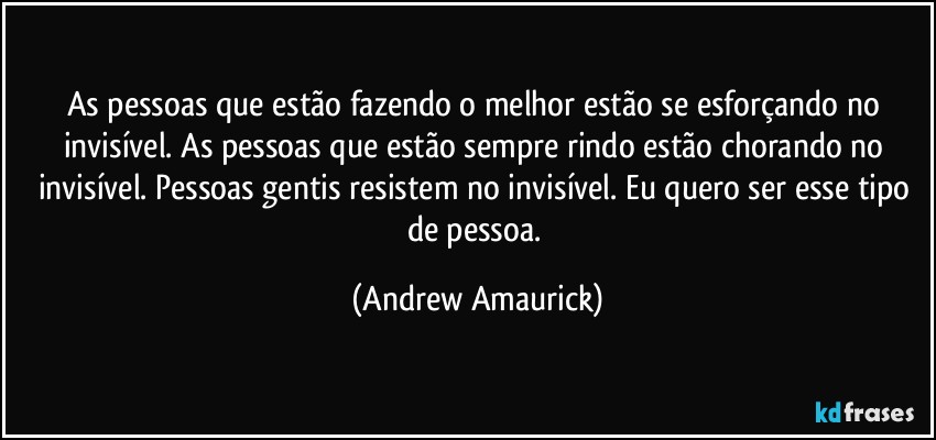 As pessoas que estão fazendo o melhor estão se esforçando no invisível. As pessoas que estão sempre rindo estão chorando no invisível. Pessoas gentis resistem no invisível. Eu quero ser esse tipo de pessoa. (Andrew Amaurick)