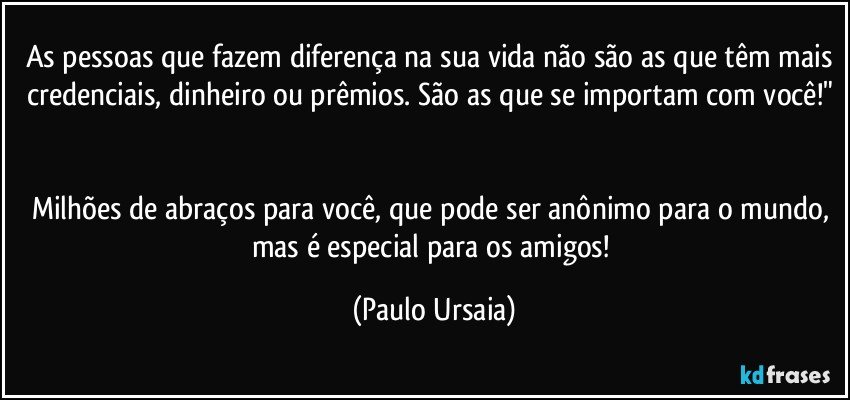 As pessoas que fazem diferença na sua vida não são as que têm mais credenciais, dinheiro ou prêmios. São as que se importam com você!" 

Milhões de abraços para você, que pode ser anônimo para o mundo, mas é especial para os amigos! (Paulo Ursaia)