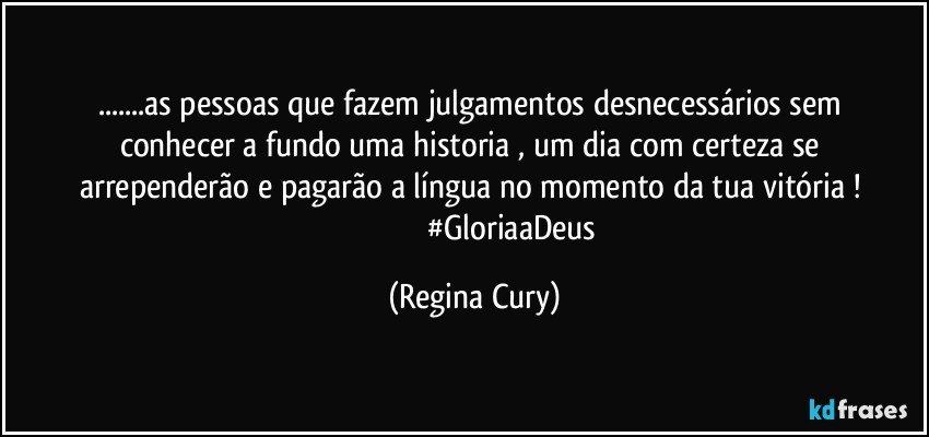 ...as pessoas que fazem   julgamentos desnecessários  sem conhecer a fundo  uma  historia  , um dia com certeza se arrependerão  e pagarão  a língua no momento da tua   vitória !  
                                      #GloriaaDeus (Regina Cury)