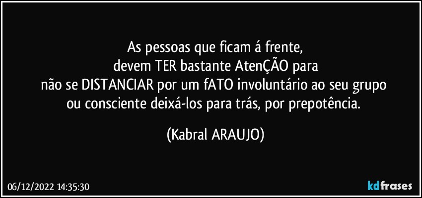 As pessoas que ficam á frente,
devem TER bastante AtenÇÃO para
não se DISTANCIAR por um fATO involuntário ao seu grupo 
ou consciente deixá-los para trás, por prepotência. (KABRAL ARAUJO)