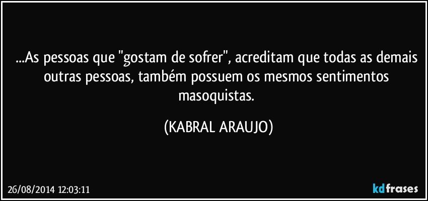 ...As pessoas que "gostam de sofrer", acreditam que todas as demais outras pessoas, também possuem os mesmos sentimentos masoquistas. (KABRAL ARAUJO)