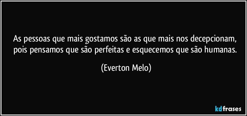 As pessoas que mais gostamos são as que mais nos decepcionam, pois pensamos que são perfeitas e esquecemos que são humanas. (Everton Melo)