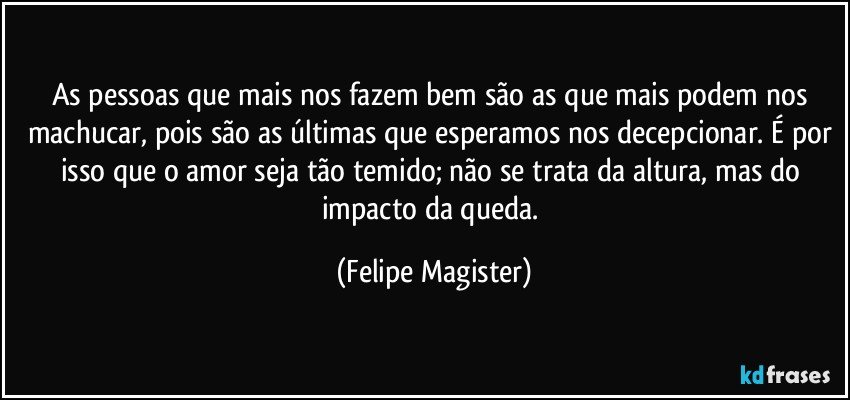 As pessoas que mais nos fazem bem são as que mais podem nos machucar, pois são as últimas que esperamos nos decepcionar. É por isso que o amor seja tão temido; não se trata da altura, mas do impacto da queda. (Felipe Magister)