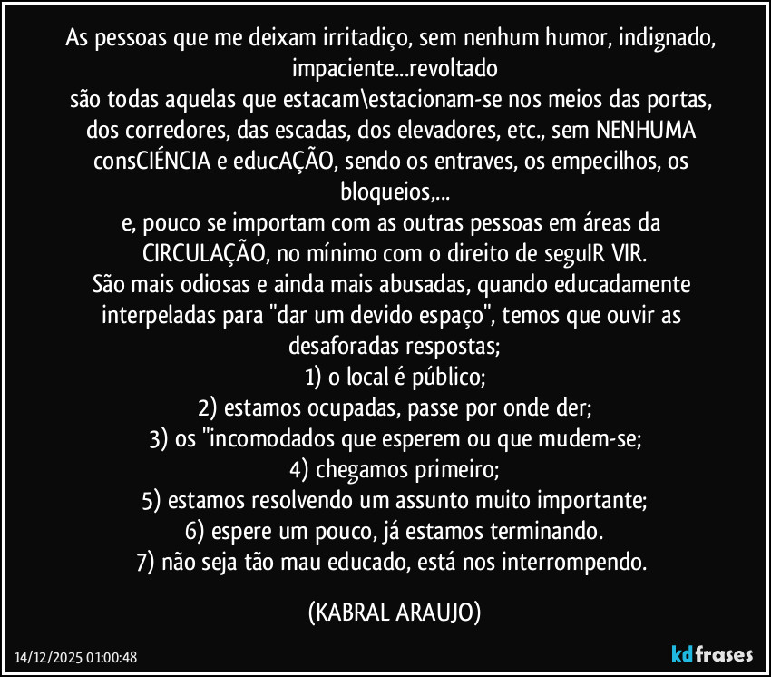 As pessoas que me deixam irritadiço, sem nenhum humor, indignado, impaciente...revoltado
são todas aquelas que estacam\estacionam-se nos meios das portas, dos corredores, das escadas, dos elevadores, etc., sem NENHUMA consCIÉNCIA e educAÇÃO, sendo os  entraves, os empecilhos, os bloqueios,...
e, pouco se importam com as outras pessoas em áreas da CIRCULAÇÃO, no mínimo com o direito de seguIR/VIR.
São mais odiosas e ainda mais abusadas, quando educadamente interpeladas para "dar um devido espaço", temos que ouvir as desaforadas respostas;
1) o local é público;
2) estamos ocupadas, passe por onde der;
3) os "incomodados que esperem ou que mudem-se;
4) chegamos primeiro;
5) estamos resolvendo um assunto muito importante;
6) espere um pouco, já estamos terminando.
7) não seja tão mau educado, está nos interrompendo. (KABRAL ARAUJO)